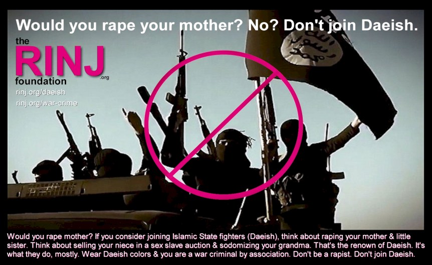 Hey everyone! Please pass the word along. Some kids are depressed or just lost, looking for a way out. Help them. Don't let them join the Daeish in any country. -- @rapeisnojoke -- Would you rape mother? If you consider joining Islamic State fighters (Daeish), think about raping your mother & little sister. Think about selling your niece in a sex slave auction & sodomizing your grandma. That's the renown of Daeish. It's what they do, mostly. Wear Daeish colors & you are a war criminal by association. Don't be a rapist. Don't join Daeish. https://rinj.org/war-crime #daeish? #islamicstate? #rapeisnojoke?