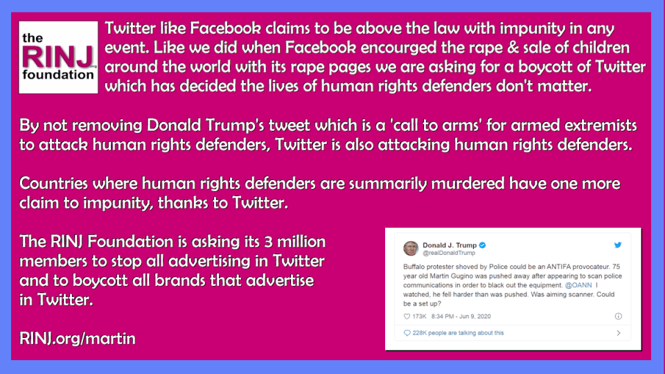 Twitter like Facebook claims to be above the law with impunity in any event. Like we did when Facebook encourged the rape & sale of children around the world with its rape pages we are asking for a boycott of Twitter which has decided the lives of human rights defenders don't matter. By not removing Donald Trump's tweet which is a 'call to arms' for armed extremists to attack human rights defenders, Twitter is also attacking human rights defenders. Countries where human rights defenders are summarily murdered have one more claim to impunity, thanks to Twitter. The RINJ Foundation is asking its 3 million members to stop all advertising in Twitter and to boycott all brands that advertise in Twitter. RINJ.org/martin